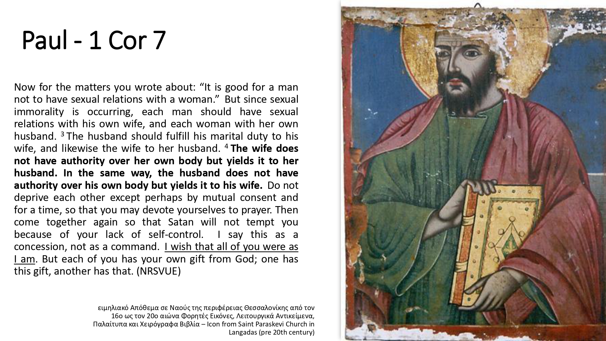 Now for the matters you wrote about: “It is good for a man not to have sexual relations with a woman.”  But since sexual immorality is occurring, each man should have sexual relations with his own wife, and each woman with her own husband. 3 The husband should fulfill his marital duty to his wife, and likewise the wife to her husband. 4 The wife does not have authority over her own body but yields it to her husband. In the same way, the husband does not have authority over his own body but yields it to his wife.  Do not deprive each other except perhaps by mutual consent and for a time, so that you may devote yourselves to prayer. Then come together again so that Satan will not tempt you because of your lack of self-control.  I say this as a concession, not as a command.  I wish that all of you were as I am. But each of you has your own gift from God; one has this gift, another has that. (NRSVUE)